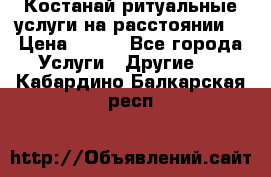 Костанай-ритуальные услуги на расстоянии. › Цена ­ 100 - Все города Услуги » Другие   . Кабардино-Балкарская респ.